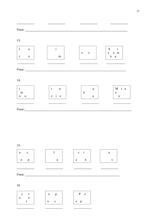 27



___________            ___________                      ___________                 ___________

Frase: _________________________________________________________________


13.

 l                a                i                                             h     r
                                                        e           s           e a m
 t                o                        m                                       n a
___________            ___________                      ___________            ____________

Frase: ________________________________________________________________


14.

 t                         t               n                            u                M       t a
     m                                                      n                            e
 o        o                e       i e                                  a                    o
___________             ___________                         ___________                 ___________

Frase:____________________________________________________________________




15.

 a            c                l                    c       i                   a

     o         p                       a        e               n                   v

___________           ___________              ___________                  ___________

Frase: ____________________________________________________________


16.

      c           r    o           p                P           e
 o                e
           r           o       c                e       p
___________           ___________              ___________
 