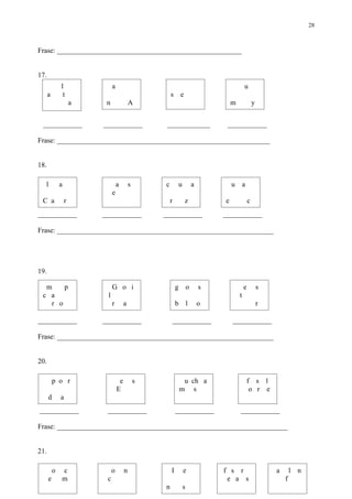 28



Frase: ____________________________________________________


17.
              l                a                                                             u
      a        t                                        s       e
                      a    n                A                                        m               y


 ___________              ___________                ____________                 ___________

Frase: ____________________________________________________________


18.

  l           a                    a        s       c        u           a           u       a
                               e
 C a              r                                     r           z            e               c
___________               ___________               ___________                  ___________

Frase: _____________________________________________________________




19.

  m    p                       G o i                        g        o       s               e           s
 c a                       l                                                             t
   r o                         r        a                   b        l       o                           r

___________               ___________                       ___________              ___________

Frase: _____________________________________________________________


20.

          p o r                     e           s                u ch a                          f s l
                                   E                            m s                               o r e
      d       a
___________                ___________                      ___________                  ___________

Frase: _________________________________________________________________


21.

          o   c                o        n               I        e               f s r                       a       l n
      e       m            c                                                      e a s                          f
                                                    n            s
 