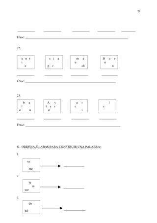 29




___________                   ___________             ___________       ___________        _________

Frase: _________________________________________________________________


22.


      e n t                         s i      a              m       a      B o         r
      i                                                 u                   u
        e                          p    r                       ch                 n

___________                   ___________            ___________          __________

Frase: _________________________________________________________



23.

          b         a              A     v                  a   t              l
      l                        l       a r              r                  e
 o                  n              o                            i

___________                   ___________            ___________         ___________

Frase: ____________________________________________________________




G. ORDENA SÍLABAS PARA CONSTRUIR UNA PALABRA:

1.

                sa
                                                 _____________
                    me

2.

                    te
                         ra                      _____________
              car

3.
                    do
                                                 ______________
              tol
 