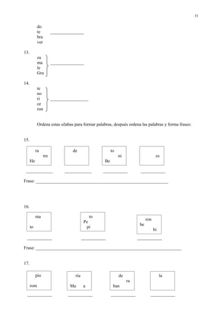 31

            do
            te          _______________
            bra
            ver

13.
            za
            ma          _______________
            le
            Gra

14.
            te
            no
            ri          _________________
            ce
            ron


            Ordena estas silabas para formar palabras, después ordena las palabras y forma frases:


15.

           ra                     de                    to
                  rre                                        ni                     es
      He                                           Be

 ____________                 ____________        ___________           ___________

Frase: ___________________________________________________________




16.

           ma                                to
                                                                             ron
                                          Pe
                                                                        be
      to                                   pi
                                                                                   bi
 ___________                             ___________                   ___________

Frase: _________________________________________________________________


17.

           pio                     ría                       de                         la
                                                                  ra
      rom                       Ma       a               ban
 ___________                   ___________              ___________            ___________
 