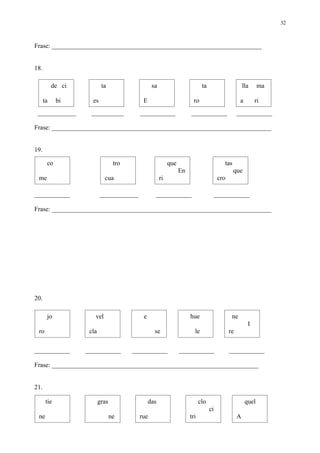 32



Frase: _________________________________________________________________


18.

           de ci           ta                   sa                          ta                        lla     ma

      ta     bi      es                    E                           ro                          a        ri
 ____________       __________            ___________                ___________                  ___________

Frase: ____________________________________________________________________


19.

       co                         tro                     que                            tas
                                                                En                             que
 me                         cua                      ri                                cro

___________               ____________           ___________                          ___________

Frase: ____________________________________________________________________




20.

       jo             vel                  e                         hue                      ne
                                                                                                        I
 ro                 cla                          se                    le                    re

___________        ___________          ___________             ___________                  ___________

Frase: ________________________________________________________________


21.

       tie                gras                 das                         clo                         quel
                                                                                 ci
 ne                              ne       rue                        tri                          A
 