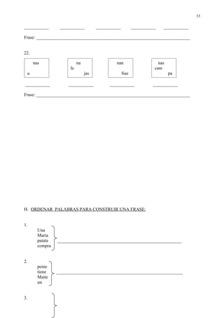 33

___________       ___________          ___________         ___________   ___________

Frase: ____________________________________________________________________


22.

      nas                   na                  nan                    nas
                       le                                            cam
 u                               jas                 Sue                     pa

___________           ___________            ___________            ___________

Frase: ____________________________________________________________________




H. ORDENAR PALABRAS PARA CONSTRUIR UNA FRASE:


1.
        Una
        María
        patata   _______________________________________________________
        compra


2.
        peine
        tiene    ________________________________________________________
        Maite
        un


3.
 