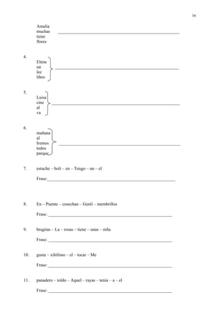 34

      Amalia
      muchas      _______________________________________________________
      tiene
      flores


4.
      Elena
      un        ________________________________________________________
      lee
      libro


5.
      Luisa
      cine     __________________________________________________________
      al
      va


6.
      mañana
      al
      Iremos      _______________________________________________________
      todos
      parque


7.    estuche – boli – en – Tengo – un – el

      Frase:__________________________________________________________




8.    En – Puente – cosechan – Genil – membrillos

      Frase: ________________________________________________________


9.    bragitas – La – rosas – tiene – unas – niña

      Frase: ________________________________________________________


10.   gusta – xilófono – el – tocar – Me

      Frase: ________________________________________________________


11.   panadero – toldo – Aquel – rayas – tenía – a – el

      Frase: ________________________________________________________
 