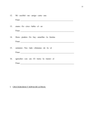 35




12.   Mi – escribió – me – amigo – carta – una

      Frase: ________________________________________________________


13.   enano – En – circo – había – el – un

      Frase: _________________________________________________________


14.   flores – pradera – En – hay – amarillas – la – bonitas

      Frase: _________________________________________________________


15.   sentamos – Nos – lado – chimenea – de – la – al

      Frase: _________________________________________________________


16.   agricultor – con – ara – El – tierra – la – tractor – el

      Frase: _________________________________________________________




I. CRUCIGRAMAS Y SOPAS DE LETRAS:
 