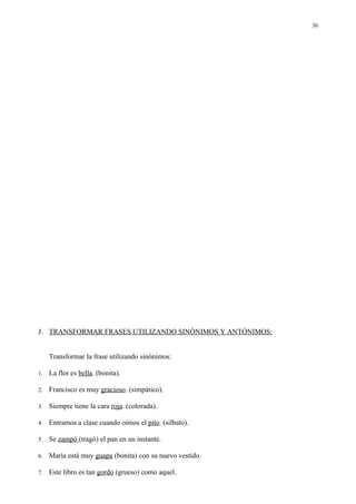 36




J. TRANSFORMAR FRASES UTILIZANDO SINÓNIMOS Y ANTÓNIMOS:


     Transformar la frase utilizando sinónimos:

1.   La flor es bella. (bonita).

2.   Francisco es muy gracioso. (simpático).

3.   Siempre tiene la cara roja. (colorada).

4.   Entramos a clase cuando oímos el pito. (silbato).

5.   Se zampó (tragó) el pan en un instante.

6.   María está muy guapa (bonita) con su nuevo vestido.

7.   Este libro es tan gordo (grueso) como aquel.
 