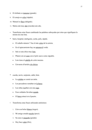 37



8.   El elefante es inmenso (grande).

9.   El conejo es veloz (rápido).

10. Manuel es flaco (delgado).

11. Marta está muy alta (crecida) este año.



-    Transforma estas frases cambiando las palabras subrayadas por otras que signifiquen lo
     mismo de esta lista.

*    barro, hospital, inteligente, coche, pelo, rápido.

     •    El caballo número 7 fue el más veloz de la carrera.

     •    En el aparcamiento hay un automovil verde.

     •    Inés es una chica muy lista.

     •    Platero era un asno con el pelo suave como algodón.

     •    Luis tiene el cabello de color moreno.

     •    Llevaron al herido a la clícica.




*    cuerda, navío, serpiente, sable, bote.

     •    La culebra se comió un ratón.

     •    Los pescadores remaban en la barca.

     •    Las niñas jugaban con una soga.

     •    Esos soldados llevaban espada.

     •    El barco atracó en el puerto.


-    Transforma estas frases utilizando antónimos:


     1.   Lleva un bolso blanco (negro).

     2.   Mi amigo estudia mucho (poco).

     3.   Su casa es pequeña (grande).

     4.   Hoy hace calor (frio).
 