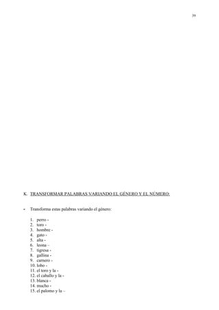 39




K. TRANSFORMAR PALABRAS VARIANDO EL GÉNERO Y EL NÚMERO:


-   Transforma estas palabras variando el género:

    1. perro -
    2. toro -
    3. hombre -
    4. gato -
    5. alta -
    6. leona –
    7. tigresa -
    8. gallina -
    9. carnero -
    10. lobo -
    11. el toro y la -
    12. el caballo y la -
    13. blanca -
    14. mucho -
    15. el palomo y la –
 