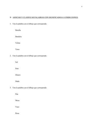 4




B. ASOCIAR Y CLASIFICAR PALABRAS CON SIGNIFICADOS O ATRIBUCIONES:


1. Une la palabra con el dibujo que corresponda:


       Botella


       Bandera


       Veleta


       Torre


2. Une la palabra con el dibujo que corresponda:


       Sol


       Pato


       Dinero


       Dado


3. Une la palabra con el dibujo que corresponda:


       Pan


       Mesa


       Vaso


       Rosa
 