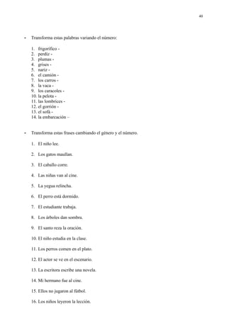 40




-   Transforma estas palabras variando el número:

    1. frigorífico -
    2. perdíz -
    3. plumas -
    4. grises -
    5. nariz -
    6. el camión -
    7. los carros -
    8. la vaca -
    9. los caracoles -
    10. la pelota -
    11. las lombrices -
    12. el gorrión -
    13. el sofá -
    14. la embarcación –


-   Transforma estas frases cambiando el género y el número.

    1. El niño lee.

    2. Los gatos maullan.

    3. El caballo corre.

    4. Las niñas van al cine.

    5. La yegua relincha.

    6. El perro está dormido.

    7. El estudiante trabaja.

    8. Los árboles dan sombra.

    9. El santo reza la oración.

    10. El niño estudia en la clase.

    11. Los perros comen en el plato.

    12. El actor se ve en el escenario.

    13. La escritora escribe una novela.

    14. Mi hermano fue al cine.

    15. Ellos no jugaron al fútbol.

    16. Los niños leyeron la lección.
 