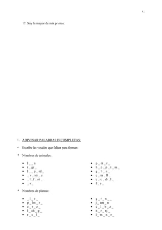 41



    17. Soy la mayor de mis primas.




L. ADIVINAR PALABRAS INCOMPLETAS:

-   Escribe las vocales que faltan para formar:

*   Nombres de animales:

    •   l__n                                      •   p _ nt _ r _
    •   t _ gr _                                  •   h_p_p_t_m_
    •   l _ _ p _ rd _                            •   g _ ll _ n _
    •   _ v _ str _ z                             •   c _ m _ ll _
    •   _ l _f _ nt _                             •   c _ c _ dr _l _
    •   _s_                                       •   f_c_

*   Nombres de plantas:

    •   _l_v_                                     •   g_r_n__
    •   p _ lm _ r _                              •   j _ zm _ n
    •   c_r_z_                                    •   c_l_b_z_
    •   l _ ch _ g _                              •   n _ r _ nj _
    •   r_s_l_                                    •   l_m_n_r_
 