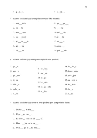 42


    •   p_r_l_                                            •   s _ nd _ _


-   Escribe las sílabas que faltan para completar estas palabras:

    1. dor___ torio                                       8. pa ___ ga ___

    2. sa___ ta                                           9. ___ piz

    3. ma ___ tero                                        10. cal ___ tín

    4. au ___movil                                        11. ji ___ fa

    5. ri ___ ce ___ te                                   12. ca ___ ta

    6. pi ___ rra                                         13. cintu ___

    7. za ___ tos                                         14. pan ___ lón



-   Escribe las letras que faltan para completar estas palabras:


1. ga _ o                                                                  14. bo _ bo _a
                                    8. co _ tina
2. per _ o                                                                 15. desca _ pado
                                    9. par _ ue
3. pá _ aro                                                                16. esca _ par
                                    10. ca _ po
4. ti _ re                                                                 17. ca _ pesi _o
                                    11. ca _ asta
5. cier _ o                                                                18. bo _ billa
                                    12. ca _ pa _ illa
6. apla _ so                                                               19. bu _ o
                                    13. ta _ bor
7. s _ lla                                                                 20. o _ eja



-   Escribe las sílabas que faltan en estas palabras para completar las frases:


    1. Mi ma ___ es bue ___ .

    2. El pa __ ro can __ .

    3. La estre __ está en el ____ lo.

    4. Hace ___lor en la ca ___ .

    5. Mi a ___ go es __dia mu ___ .
 