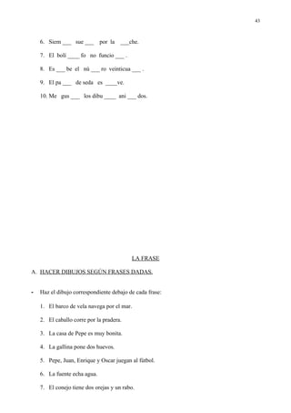 43



    6. Siem ___ sue ___       por la ___che.

    7. El bolí ____ fo no funcio ___ .

    8. Es ___ be el nú ___ ro veinticua ___ .

    9. El pa ___ de seda es ____ve.

    10. Me gus ___ los dibu ____ ani ___ dos.




                                          LA FRASE

A. HACER DIBUJOS SEGÚN FRASES DADAS.


-   Haz el dibujo correspondiente debajo de cada frase:

    1. El barco de vela navega por el mar.

    2. El caballo corre por la pradera.

    3. La casa de Pepe es muy bonita.

    4. La gallina pone dos huevos.

    5. Pepe, Juan, Enrique y Oscar juegan al fútbol.

    6. La fuente echa agua.

    7. El conejo tiene dos orejas y un rabo.
 