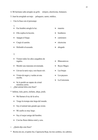 45

4. Mi hermano sabe arreglar un grifo:       relojero, electricista, fontanero.

5. Juan ha arreglado un traje:      peluquero, sastre, médico,

-   Une la frase con el personaje:

    1.
    • Ese hombre arregla la luz.                             •   maestra

    •    Ella explica la lección.                            •   bomberos

    •    Apagan el fuego.                                    •   camionero

    •    Cargó el camión.                                    •   electrcista

    •    Defendió al acusado.                                •   abogado


    2.

    •    Vienen todos los años cargaditos de
         regalos.                                            •   Blancanieves

    •    Mordió una manzana envenenada.                      •   Reyes Magos

    •    Llevan la nariz roja y nos hacen reir.              •   Las brujas

    •    Visten de negro y vuelan en una                     •   Los payasos
         escoba.
                                                             •   La Cenicienta
    •  Se le perdió un zapato de cristal
       mientras corria.
-   ¿Qué animal diría esta frase?

* ballena, león, perro, elefante, abeja, jirafa.

    •    Me llaman el rey de la selva.

    •    Tengo la trompa más larga del mundo.

    •    Soy el animal más grande que existe.

    •    Mi cuello es muy largo.

    •    Soy el mejor amigo del hombre.

    •    Con las flores fabrico miel y cera.


-   ¿Quién dijo esta frase?

* Ricitos de oro, el patito feo, Caperucita Roja, los tres cerditos, los cabritos.
 