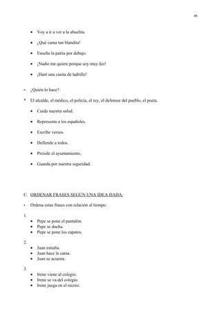 46



     •   Voy a ir a ver a la abuelita.

     •   ¿Qué cama tan blandita!

     •   Enseña la patita por debajo.

     •   ¡Nadie me quiere porque soy muy feo!

     •   ¡Haré una casita de ladrillo!


-    ¿Quién lo hace?

*    El alcalde, el médico, el policía, el rey, el defensor del pueblo, el poeta.

     •   Cuida nuestra salud.

     •   Representa a los españoles.

     •   Escribe versos.

     •   Defiende a todos.

     •   Preside el ayuntamiento,

     •   Guarda por nuestra seguridad.




C. ORDENAR FRASES SEGÚN UNA IDEA DADA:

-    Ordena estas frases con relación al tiempo:

1.
     •   Pepe se pone el pantalón.
     •   Pepe se ducha.
     •   Pepe se pone los zapatos.

2.
     •   Juan estudia.
     •   Juan hace la cama.
     •   Juan se acuesta.

3.
     •   Irene viene al colegio.
     •   Irene se va del colegio.
     •   Irene juega en el recreo.
 