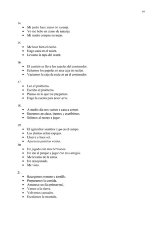 48



14.
      •   Mi padre hace zumo de naranja.
      •   Yo me bebo un zumo de naranja.
      •   Mi madre compra naranjas.

15.
      •   Me lavo bien el culito.
      •   Hago caca en el water.
      •   Levanto la tapa del water.

16.
      •   El camión se lleva los papeles del contenedor.
      •   Echamos los papeles en una caja de recilar.
      •   Vaciamos la caja de reciclar en el contenedor.

17.
      •   Leo el problema.
      •   Escribo el problema.
      •   Pienso en lo que me preguntan.
      •   Hago la cuenta para resolverlo.

18.
      •   A medio día nos vamos a casa a comer.
      •   Entramos en clase, leemos y escribimos.
      •   Salimos al recreo a jugar.

19.
      •   El agricultor siembra trigo en el campo.
      •   Las plantas echan espigas.
      •   Llueve y hace sol.
      •   Aparecen puntitas verdes.
20.
      •   He jugado con mis hermanos.
      •   He ido al parque a jugar con mis amigos.
      •   Me levanto de la cama.
      •   He desayunado.
      •   Me visto.

21.
      •   Recogemos romero y tomillo.
      •   Preparamos la comida.
      •   Amanece un día primaveral.
      •   Vamos a la sierra.
      •   Volvemos cansados.
      •   Escalamos la montaña.
 