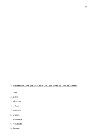 49




D. FORMAR FRASES PARTIENDO DE UNA O VARIAS PALABRAS DADAS:


1. Juan

2. pelota

3. chocolate

4. colegio

5. manzanas

6. evapora

7. mamíferos

8. vertebrados

9. hermoso
 