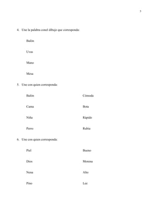 5




4. Une la palabra conel dibujo que corresponda:


       Balón


       Uvas


       Mano


       Mesa


5. Une con quien corresponda:


       Balón                                      Cómoda


       Cama                                       Bota


       Niña                                       Rápido


       Perro                                      Rubia


6. Une con quien corresponda:


       Piel                                       Bueno


       Dios                                       Morena


       Nena                                       Alto


       Pino                                       Lee
 