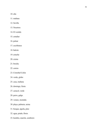 50



10. alta

11. mañana

12. Sevilla

13. Nosotros

14. El vestido

15. estudiar

16. pelear

17. escribimos

18. balcón

19. estuche

20. crema

21. brocha

22. ceniza

23. Cristobal Colón

24. verde, globo

25. casa, mañana

26. domingo, fiesta

27. caracol, verde

28. perro, galgo

29. verano, montaña

30. playa, palmera, arena

31. bosque, águila, pino

32. agua, prado, flores

33. hombre, marrón, sombrero
 