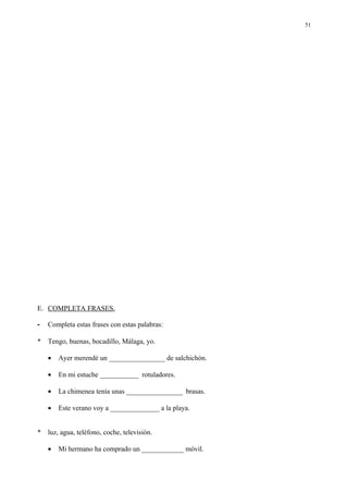 51




E. COMPLETA FRASES.

-   Completa estas frases con estas palabras:

*   Tengo, buenas, bocadillo, Málaga, yo.

    •   Ayer merendé un ________________ de salchichón.

    •   En mi estuche ___________ rotuladores.

    •   La chimenea tenía unas ________________ brasas.

    •   Este verano voy a ______________ a la playa.


*   luz, agua, teléfono, coche, televisión.

    •   Mi hermano ha comprado un ____________ móvil.
 