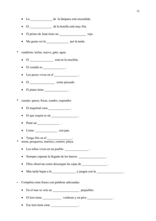 52


    •   La ______________ de la lámpara está encendida.

    •   El ______________ de la botella está muy fría.

    •   El primo de Juan tiene un _________________ rojo.

    •   Me gusta ver la ______________ por la tarde.


*   cuaderno, teclas, nuevo, gato, agua.

    •   El _______________ está en la mochila.

    •   El vestido es ______________ .

    •   Los peces viven en el _______________ .

    •   El ________________ come pescado.

    •   El piano tiene _______________ .


*   cuerpo, queso, focas, cuadro, esquiador.

    •   El esquimal caza ______________ .

    •   El que esquía es un _________________ .

    •   Pinté un ______________ .

    •   Como ______________ con pan.

    • Tengo frío en el ________________.
*   arena, pesqueros, marisco, costero, playa.

    •   Los niños viven en un pueblo _______________ .

    •   Siempre esperan la llegada de los barcos _________________ .

    •   Ellos observan como descargan las cajas de ________________ .

    •   Más tarde bajan a la _______________ y juegan con la _________________ .


-   Completa estas frases con palabras adecuadas:

    •   En el mar se veía un _________________ pequeñito.

    •   El loro tiene ____________ verdosas y un pico ________________ .

    •   Ese tren tiene siete _________________ .
 