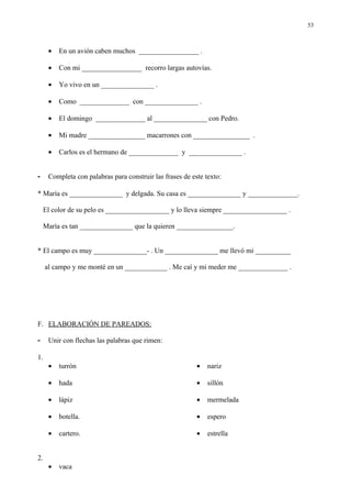 53



      •   En un avión caben muchos _________________ .

      •   Con mi _________________ recorro largas autovías.

      •   Yo vivo en un _______________ .

      •   Como ______________ con _______________ .

      •   El domingo ______________ al _______________ con Pedro.

      •   Mi madre ________________ macarrones con ________________ .

      •   Carlos es el hermano de ______________ y _______________ .


-     Completa con palabras para construir las frases de este texto:

* María es _______________ y delgada. Su casa es _______________ y ______________.

    El color de su pelo es __________________ y lo lleva siempre __________________ .

    María es tan _______________ que la quieren ________________.


* El campo es muy _______________- . Un _______________ me llevó mi __________

     al campo y me monté en un ____________ . Me caí y mi meder me ______________ .




F. ELABORACIÓN DE PAREADOS:

-     Unir con flechas las palabras que rimen:

1.
      •   turrón                                           •   nariz

      •   hada                                             •   sillón

      •   lápiz                                            •   mermelada

      •   botella.                                         •   espero

      •   cartero.                                         •   estrella


2.
      •   vaca
 