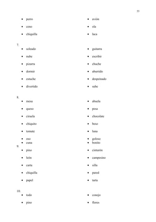 55


      •   perro       •   avión

      •   ceno        •   ola

      •   chiquilla   •   laca


7.
      •   soleado     •   guitarra

      •   nube        •   escribir

      •   pizarra     •   chuche

      •   dormir      •   aburrido

      •   estuche     •   despeinado

      •   divertido   •   sube


8.
      •   mesa        •   abuela

      •   queso       •   pesa

      •   ciruela     •   chocolate

      •   chiquito    •   beso

      •   tomate      •   luna

      •   oso         •   goloso
      •   cuna        •   bonito
9.
      •   pino        •   cinturón

      •   león        •   campesino

      •   carta       •   silla

      •   chiquilla   •   pared

      •   papel       •   tarta


10.
      •   todo        •   conejo

      •   pino        •   flores
 