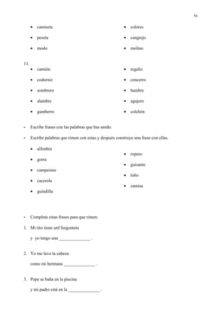 56


      •   camiseta                                        •   colores

      •   peseta                                          •   cangrejo

      •   modo                                            •   molino


11.
      •   camión                                          •   regaliz

      •   codorniz                                        •   cencerro

      •   sombrero                                        •   hambre

      •   alambre                                         •   agujero

      •   gamberro                                        •   colchón


-     Escribe frases con las palabras que has unido.

-     Escribe palabras que rimen con estas y después construye una frase con ellas.

      •   alfonbra
                                                          •   ropero
      •   gorra
                                                          •   guisante
      •   campesino
                                                          •   lobo
      •   cacerola
                                                          •   camisa
      •   guindilla




-     Completa estas frases para que rimen:

1. Mi tito tiene unf furgonteta

      y yo tengo una ______________ .


2. Yo me lavo la cabeza

      como mi hermana ______________ .


3. Pepe se baña en la piscina

      y mi padre está en la ______________ .
 