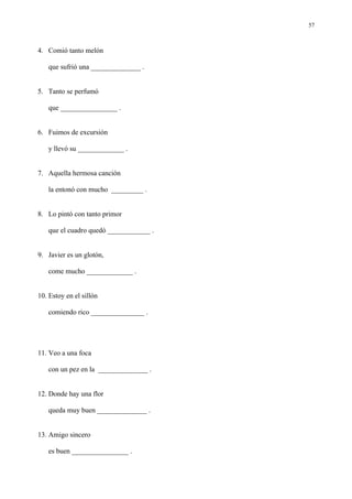 57



4. Comió tanto melón

   que sufrió una ______________ .


5. Tanto se perfumó

   que ________________ .


6. Fuimos de excursión

   y llevó su _____________ .


7. Aquella hermosa canción

   la entonó con mucho _________ .


8. Lo pintó con tanto primor

   que el cuadro quedó ____________ .


9. Javier es un glotón,

   come mucho _____________ .


10. Estoy en el sillón

   comiendo rico _______________ .




11. Veo a una foca

   con un pez en la ______________ .


12. Donde hay una flor

   queda muy buen ______________ .


13. Amigo sincero

   es buen ________________ .
 