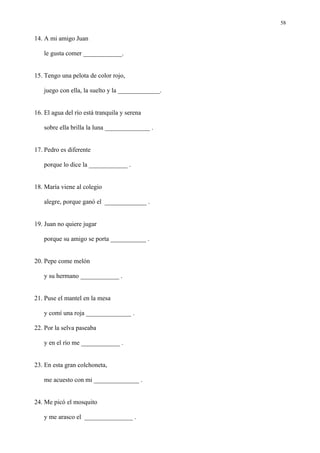 58

14. A mi amigo Juan

   le gusta comer ____________.


15. Tengo una pelota de color rojo,

   juego con ella, la suelto y la _____________.


16. El agua del río está tranquila y serena

   sobre ella brilla la luna ______________ .


17. Pedro es diferente

   porque lo dice la ____________ .


18. María viene al colegio

   alegre, porque ganó el _____________ .


19. Juan no quiere jugar

   porque su amigo se porta ___________ .


20. Pepe come melón

   y su hermano ____________ .


21. Puse el mantel en la mesa

   y comí una roja ______________ .

22. Por la selva paseaba

   y en el río me ____________ .


23. En esta gran colchoneta,

   me acuesto con mi ______________ .


24. Me picó el mosquito

   y me arasco el _______________ .
 