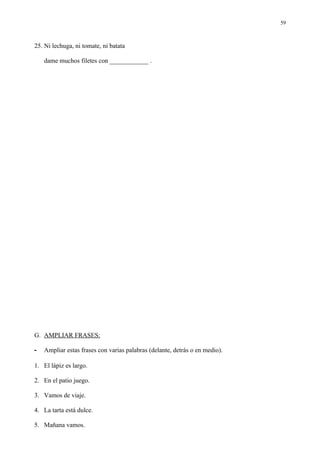 59



25. Ni lechuga, ni tomate, ni batata

    dame muchos filetes con ____________ .




G. AMPLIAR FRASES:

-   Ampliar estas frases con varias palabras (delante, detrás o en medio).

1. El lápiz es largo.

2. En el patio juego.

3. Vamos de viaje.

4. La tarta está dulce.

5. Mañana vamos.
 
