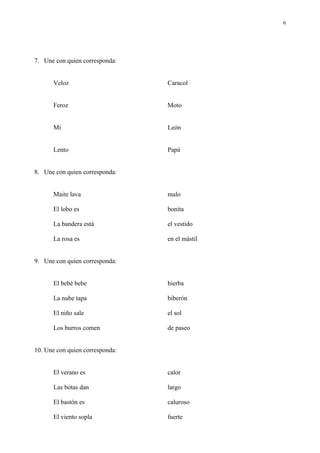 6




7. Une con quien corresponda:


      Veloz                      Caracol


      Feroz                      Moto


      Mi                         León


      Lento                      Papá


8. Une con quien corresponda:


      Maite lava                 malo

      El lobo es                 bonita

      La bandera está            el vestido

      La rosa es                 en el mástil


9. Une con quien corresponda:


      El bebé bebe               hierba

      La nube tapa               biberón

      El niño sale               el sol

      Los burros comen           de paseo


10. Une con quien corresponda:


      El verano es               calor

      Las botas dan              largo

      El bastón es               caluroso

      El viento sopla            fuerte
 
