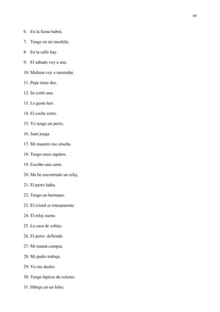 60



6. En la fiesta habrá.

7. Tengo en mi mochila.

8. En la calle hay.

9. El sábado voy a una.

10. Mañana voy a merendar.

11. Pepe tiene dos.

12. Se cortó una.

13. Le gusta leer.

14. El coche corre.

15. Yo tengo un perro.

16. Juan juega.

17. Mi maestro me enseña.

18. Tengo unos zapatos.

19. Escribo una carta.

20. Me he encontrado un reloj.

21. El perro ladra.

22. Tengo un hermano.

23. El cristal es transparente.

24. El reloj suena.

25. La casa de cobijo.

26. El perro defiende.

27. Mi mamá compra.

28. Mi padre trabaja.

29. Yo me ducho.

30. Tengo lápices de colores.

31. Dibujo en un folio.
 
