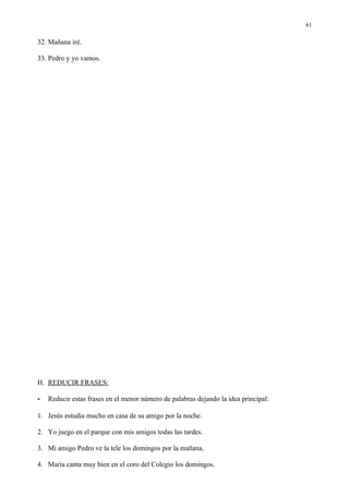 61

32. Mañana iré.

33. Pedro y yo vamos.




H. REDUCIR FRASES:

-   Reducir estas frases en el menor número de palabras dejando la idea principal:

1. Jesús estudia mucho en casa de su amigo por la noche.

2. Yo juego en el parque con mis amigos todas las tardes.

3. Mi amigo Pedro ve la tele los domingos por la mañana.

4. María canta muy bien en el coro del Colegio los domingos.
 