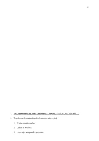 63




I. TRANSFORMAR FRASES (AFIRMAR – NEGAR – SINGULAR- PLURAL ...)

-   Transformar frases cambiando el número. (sing – plu):

    1. El niño estudia mucho.

    2. La flor es preciosa.

    3. Los relojes son grandes y exactos.
 