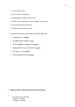65



     9. No me gusta el cine.

     10. Voy al cine con mis padres.

     11. Siempre hago los deberes por la tarde.

     12. María y Juan no aprenden a tirar los papeles al contenedor.

     13. El coche participó en la carrera.

     14. El niño leyó la lección muy bien.


-    Transforma estas frases sustituyendo las palabras destacadas:

     1.   La nube parece de algodón.

     2.   La ardilla saltaba de rama en rama.

     3.   Me han regalado un conejito muy gracioso.

     4.   El perro hambriento corría detrás del conejito.

     5.   Iré al cine a ver una película.

     6.   Préstame cinco duros para chuches.




J. RESOLUCIÓN Y APRENDIZAJE DE ADIVINANZAS:


1.
          Una señora muy señoreada
          siempre va en coche
          y siempre va mojada.
 