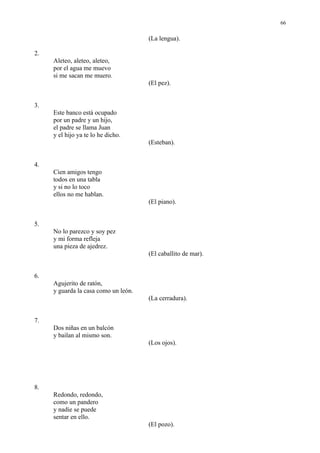 66

                                      (La lengua).

2.
     Aleteo, aleteo, aleteo,
     por el agua me muevo
     si me sacan me muero.
                                      (El pez).


3.
     Este banco está ocupado
     por un padre y un hijo,
     el padre se llama Juan
     y el hijo ya te lo he dicho.
                                      (Esteban).


4.
     Cien amigos tengo
     todos en una tabla
     y si no lo toco
     ellos no me hablan.
                                      (El piano).


5.
     No lo parezco y soy pez
     y mi forma refleja
     una pieza de ajedrez.
                                      (El caballito de mar).


6.
     Agujerito de ratón,
     y guarda la casa como un león.
                                      (La cerradura).


7.
     Dos niñas en un balcón
     y bailan al mismo son.
                                      (Los ojos).




8.
     Redondo, redondo,
     como un pandero
     y nadie se puede
     sentar en ello.
                                      (El pozo).
 