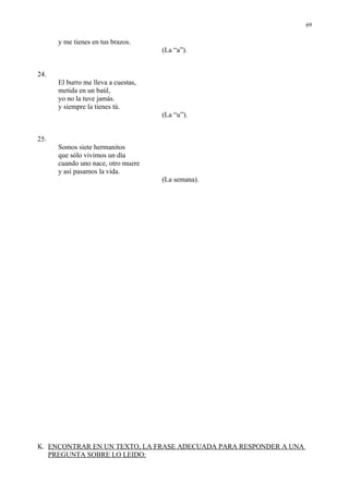 69

      y me tienes en tus brazos.
                                     (La “a”).


24.
      El burro me lleva a cuestas,
      metida en un baúl,
      yo no la tuve jamás.
      y siempre la tienes tú.
                                     (La “u”).


25.
      Somos siete hermanitos
      que sólo vivimos un día
      cuando uno nace, otro muere
      y así pasamos la vida.
                                     (La semana).




K. ENCONTRAR EN UN TEXTO, LA FRASE ADECUADA PARA RESPONDER A UNA
   PREGUNTA SOBRE LO LEIDO:
 