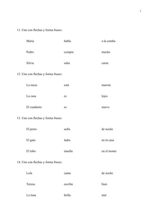 7




11. Une con flechas y forma frases:


       María                          habla     a la comba


       Pedro                          compra    mucho


       Silvia                         salta     carne


12. Une con flechas y forma frases:


       La mesa                        está      marrón


       La casa                        es        lejos


       El cuaderno                    es        nuevo


13. Une con flechas y forma frases:


       El perro                       aulla     de noche


       El gato                        ladra     en la casa


       El lobo                        maulla    en el monte


14. Une con flechas y forma frases:


       Lola                           canta     de noche


       Teresa                         escribe   bien


       La luna                        brilla    mal
 