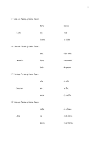 8




15. Une con flechas y forma frases:


                                      barre   música


       María                          oía     café


                                      Toma    la acera


16. Une con flechas y forma frases:


                                      ama     siete años


       Antonio                        tiene   a su mamá


                                      Sale    de paseo


17. Une con flechas y forma frases:


                                      olía    al niño


       Marcos                         ata     la flor


                                      aupa    el carbón


18. Une con flechas y forma frases:


                                      nada    al colegio


       Ana                            va      en la playa


                                      pasea   en el parque
 