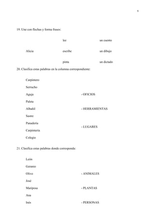 9




19. Une con flechas y forma frases:


                                      lee                       un cuento


       Alicia                         escribe                   un dibujo


                                      pinta                     un dictado

20. Clasifica estas palabras en la columna correspondiente:


       Carpintero

       Serrucho

       Aguja                                       - OFICIOS

       Paleta

       Albañil                                     - HERRAMIENTAS

       Sastre

       Panadería
                                                   - LUGARES
       Carpintería

       Colegio


21. Clasifica estas palabras donde corresponda:


       León

       Geranio

       Olivo                                       - ANIMALES

       José

       Mariposa                                    - PLANTAS

       Ana

       Inés                                        - PERSONAS
 