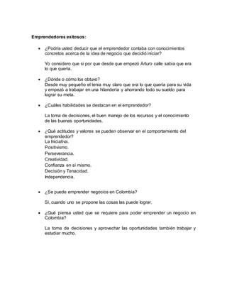 Emprendedores exitosos: 
 ¿Podría usted deducir que el emprendedor contaba con conocimientos 
concretos acerca de la idea de negocio que decidió iniciar? 
Yo considero que si por que desde que empezó Arturo calle sabia que era 
lo que quería. 
 ¿Dónde o cómo los obtuvo? 
Desde muy pequeño el tenia muy claro que era lo que quería para su vida 
y empezó a trabajar en una hilandería y ahorrando todo su sueldo para 
lograr su meta. 
 ¿Cuáles habilidades se destacan en el emprendedor? 
La toma de decisiones, el buen manejo de los recursos y el conocimiento 
de las buenas oportunidades. 
 ¿Qué actitudes y valores se pueden observar en el comportamiento del 
emprendedor? 
La Iniciativa. 
Positivismo. 
Perseverancia. 
Creatividad. 
Confianza en sí mismo. 
Decisión y Tenacidad. 
Independencia. 
 ¿Se puede emprender negocios en Colombia? 
Si, cuando uno se propone las cosas las puede lograr. 
 ¿Qué piensa usted que se requiere para poder emprender un negocio en 
Colombia? 
La toma de decisiones y aprovechar las oportunidades también trabajar y 
estudiar mucho. 
 
