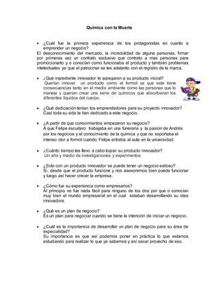 Química con la Muerte 
 ¿Cuál fue la primera experiencia de los protagonistas en cuanto a 
emprender un negocio? 
El desconocimiento del mercado, la incredulidad de alguna personas, firmar 
por primeras vez un contrato exclusivo que contrato a mas personas para 
promocionarlo y o conocían como funcionaba el producto y también problemas 
intelectuales ya que el patrocinar se les adelanto con el registro de la marca. 
 ¿Qué ingrediente innovador le agregaron a su producto inicial? 
Querían innovar un producto como el formol ya que este tiene 
consecuencias tanto en el medio ambiente como las personas que lo 
maneja y querían crear una serie de químicos que absorbieran los 
diferentes líquidos del cuerpo. 
 ¿Qué dedicación tenían los emprendedores para su proyecto innovador? 
Casi toda su vida la han dedicado a este negocio. 
 ¿A partir de que conocimientos empezaron su negocio? 
A que Felipe escudero trabajaba en una funeraria y la pasión de Andrés 
por los negocios y el conocimiento de la química y que no soportaba el 
intenso olor a formol cuando Felipe entraba al aula en la universidad. 
 ¿Cuánto tiempo les llevo a cabo lograr su producto innovador? 
Un año y medio de investigaciones y experimentos 
 ¿Solo con un producto innovador se puede tener un negocio exitoso? 
Si, desde que el producto funcione y nos asesoremos bien puede funcionar 
y luego así hacer crecer la empresa. 
 ¿Cómo fue su experiencia como empresarios? 
Al principio no fue nada fácil para ninguno de los dos por que o conocían 
muy bien el mundo empresarial en el cual estaban desarrollando su idea 
innovadora. 
 ¿Qué es un plan de negocio? 
Es un plan para negociar cuando se tiene la intención de iniciar un negocio. 
 ¿Cuál es la importancia de desarrollar un plan de negocio para su área de 
especialidad? 
Su importancia es que así podemos poner en práctica lo que estamos 
estudiando para realizar lo que ya sabemos y así sacar provecho de eso. 
 