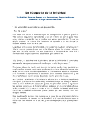 “- De vendedor a aprendiz es un paso atrás. 
- No, no lo es.” 
Esta frase a mi me da a entender según mi percepción de la película que en la 
vida siempre seguiremos aprendiendo y que al contrario de dar un paso hacia 
atrás estamos avanzando mas a medida que vamos aprendiendo. Ya que en 
ningún momento de nuestra vida dejaremos de aprender a no ser de que ya 
estemos muertos y aun así no lo creo. 
La película en búsqueda de la felicidad a mi parecer es muy buen ejemplo para mi 
vida ya que me muestra de que todo en la vida real y fuera de mi casa y además 
que una pequeña persona que esta empezando a formarse no es nada fácil y 
además si esa pequeña personita depende en gran parte de mi . 
“De joven, si sacaba una buena nota en un examen de lo que fuera 
me sentía bien pensando en todo lo que podía llegar a ser.” 
En muchas etapas de nuestra vida siempre pensamos que las notas que sacamos 
en el colegio a largo de nuestra vida son lo mas importante y la verdad es que esto 
no es tan importante, lo mas importante es lo que realmente llegamos a aprender 
y si realmente si aprendemos a desarrollar todas nuestras capacidades y así 
desempeñarlas en nuestro área a desarrollar nuestro proyecto de vida. 
A mi parecer La verdadera búsqueda de la felicidad solo la podemos encontrar en 
cada paso que demos en nuestra vida y no debemos dejar de perseguir nuestras 
metas a pesar de todos los obstáculos que se nos presenten, porque si algunos de 
los grandes pioneros de la historia hubieran padecido en el primer obstáculo que 
se les presento todo lo que conocemos ahora no existiría, y entonces seguiríamos 
siendo una comunidad de hombres que no piensan (en cierto sentido) como toda 
la lógica humana. 
Esta autobiografía también nos muestra que a pesar de que el protagonista tenia 
todo en su contra, al parecer, nunca desfalleció y al contrario siempre busco la 
manera de salir adelante por el y su hijo, y ese es el ejemplo que yo quiero para mi 
vida. 
