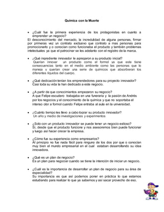 Química con la Muerte 
 ¿Cuál fue la primera experiencia de los protagonistas en cuanto a 
emprender un negocio? 
El desconocimiento del mercado, la incredulidad de alguna personas, firmar 
por primeras vez un contrato exclusivo que contrato a mas personas para 
promocionarlo y o conocían como funcionaba el producto y también problemas 
intelectuales ya que el patrocinar se les adelanto con el registro de la marca. 
 ¿Qué ingrediente innovador le agregaron a su producto inicial? 
Querían innovar un producto como el formol ya que este tiene 
consecuencias tanto en el medio ambiente como las personas que lo 
maneja y querían crear una serie de químicos que absorbieran los 
diferentes líquidos del cuerpo. 
 ¿Qué dedicación tenían los emprendedores para su proyecto innovador? 
Casi toda su vida la han dedicado a este negocio. 
 ¿A partir de que conocimientos empezaron su negocio? 
A que Felipe escudero trabajaba en una funeraria y la pasión de Andrés 
por los negocios y el conocimiento de la química y que no soportaba el 
intenso olor a formol cuando Felipe entraba al aula en la universidad. 
 ¿Cuánto tiempo les llevo a cabo lograr su producto innovador? 
Un año y medio de investigaciones y experimentos 
 ¿Solo con un producto innovador se puede tener un negocio exitoso? 
Si, desde que el producto funcione y nos asesoremos bien puede funcionar 
y luego así hacer crecer la empresa. 
 ¿Cómo fue su experiencia como empresarios? 
Al principio no fue nada fácil para ninguno de los dos por que o conocían 
muy bien el mundo empresarial en el cual estaban desarrollando su idea 
innovadora. 
 ¿Qué es un plan de negocio? 
Es un plan para negociar cuando se tiene la intención de iniciar un negocio. 
 ¿Cuál es la importancia de desarrollar un plan de negocio para su área de 
especialidad? 
Su importancia es que así podemos poner en práctica lo que estamos 
estudiando para realizar lo que ya sabemos y así sacar provecho de eso. 
 