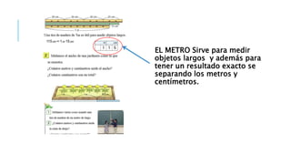 EL METRO Sirve para medir
objetos largos y además para
tener un resultado exacto se
separando los metros y
centímetros.
