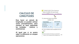 CALCULO DE
LONGITUDES
Para hacer un calculo de
longitudes se pueden utilizar
varios procedimientos, pero
siempre se hará separando
las unidades (metros y
centímetros)
Al igual que si se quiere
saber la diferencia se ocupan
operaciones