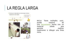 LA REGLA LARGA
REGLA: Tiene múltiples usos,
puede tratarse de
una herramienta hecha con un
material sólido que
permite realizar
mediciones o dibujar una línea
recta.