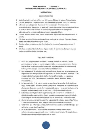 IES MONTERROSO CURSO 20/21
PROYECTO INTERDISCIPLINAR HUERTO ECOLÓGICO ALDEA
1
MATEMÁTICAS
PRIMER TRIMESTRE
1. Medir longitud y anchura del terreno del huerto. Cálculo de la superficie cultivable
2. Calcular la longitud y superficie de la parcela de cada grupo de 1º ESO ( 8 GRUPOS)
3. Sabiendo que cada parcela dispone de tres bancales (de 30 cm de ancho)
longitudinalmente dispuestos en la parcela y separados entre sí por un canal de 20 cm
en anchura. Calcular el número de hoyos que podemos hacer en cada parcela
sabiendo que los hoyos en cada bancal están separados 40 cm.
4. Cuantas semillas necesitamos si en la mitad de los hoyos de la parcela sembramos 4
semillas
5. Calcula el peso total de las semillas y el peso medio de las mismas. Compara el peso
medio con el de una semilla elegida al azar.
6. Cuantos bulbos necesitamos si en la mitad de los hoyos de la parcela ponemos 2
bulbos
7. Calcula el peso total de los bulbos y el peso medio de los mismos. Compara el peso
medio con el de un bulbo elegido al azar.
SEGUNDO TRIMESTRE
1. Visita una vez por semana el huerto y anota el número de semillas y bulbos
germinados, no tengas en cuenta los germinados en semanas anteriores (tienes
que recordar la germinación en cada hoyo). Realiza una tabla con las semillas y
bulbos germinados por cada semana hasta el 10 de marzo.
2. Con cada especie de planta, anota semanalmente (desde una semana después de
la germinación) la longitud de la más grande y de la más pequeña. Antes del 15 de
marzo mide las longitudes de todas las plantas diferenciadas en especies y
construye una tabla. Calcula valores estadístico: Media, Mediana, Moda,
Desviaciones…..
3. En la semana del 15 de marzo, recoge la cosecha de las semillas (la de bulbos se
deja), cuenta y pesa todas las plantas (compara el peso con el de las semillas que
plantamos). Después, cuenta los frutos de cada planta y pesa solo los frutos de la
cosecha. Representa los datos en una tabla y calcula valores estadísticos.
4. Sabiendo que el Kg de materia orgánica se puede convertir en cantidades de
dióxido de carbono atmosférico (busca ayuda en profesores o Internet). Calcula
cuantos Kg de dióxido de carbono ha sacado de la atmósfera nuestra cosecha.
5. Ahora vamos a poner plantones en los lugares donde estaban las semillas. Vamos
a colocar un plantón por hoyo, luego ¿Cuántos plantones necesitaremos).
6. Tendremos que echar agua para que enraícen bien. Anota la cantidad de agua que
se le echa a cada plantón y el día.
7. En los días anteriores a las vacaciones de Semana Santa o ese mismo día
volveremos a echar agua en cada hoyo y mediremos la longitud de los plantones.
Anótalos en una tabla indicando los días de riego.
 