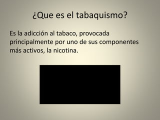 ¿Que es el tabaquismo? 
Es la adicción al tabaco, provocada 
principalmente por uno de sus componentes 
más activos, la nicotina. 
 