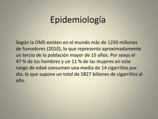 Epidemiología 
Según la OMS existen en el mundo más de 1250 millones 
de fumadores (2010), lo que representa aproximadamente 
un tercio de la población mayor de 15 años. Por sexos el 
47 % de los hombres y un 11 % de las mujeres en este 
rango de edad consumen una media de 14 cigarrillos por 
día, lo que supone un total de 5827 billones de cigarrillos al 
año. 
 